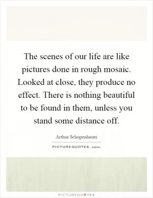 The scenes of our life are like pictures done in rough mosaic. Looked at close, they produce no effect. There is nothing beautiful to be found in them, unless you stand some distance off Picture Quote #1
