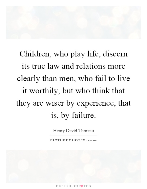 Children, who play life, discern its true law and relations more clearly than men, who fail to live it worthily, but who think that they are wiser by experience, that is, by failure Picture Quote #1