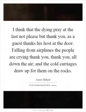 I think that the dying pray at the last not please but thank you, as a guest thanks his host at the door. Falling from airplanes the people are crying thank you, thank you, all down the air; and the cold carriages draw up for them on the rocks Picture Quote #1