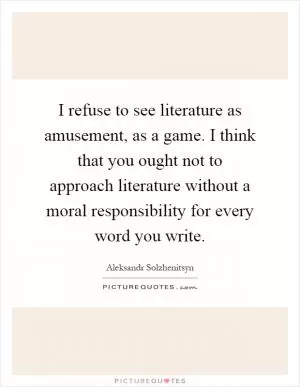 I refuse to see literature as amusement, as a game. I think that you ought not to approach literature without a moral responsibility for every word you write Picture Quote #1