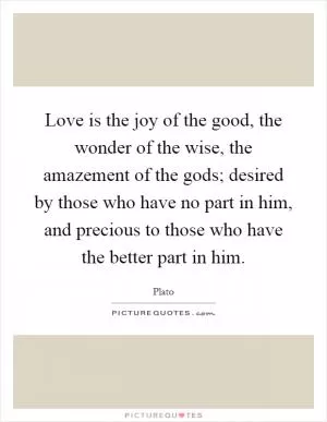 Love is the joy of the good, the wonder of the wise, the amazement of the gods; desired by those who have no part in him, and precious to those who have the better part in him Picture Quote #1