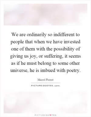 We are ordinarily so indifferent to people that when we have invested one of them with the possibility of giving us joy, or suffering, it seems as if he must belong to some other universe, he is imbued with poetry Picture Quote #1