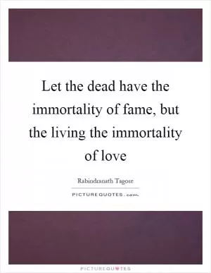 Let the dead have the immortality of fame, but the living the immortality of love Picture Quote #1