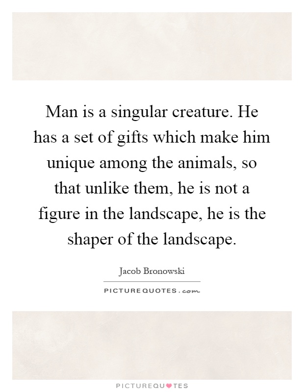 Man is a singular creature. He has a set of gifts which make him unique among the animals, so that unlike them, he is not a figure in the landscape, he is the shaper of the landscape Picture Quote #1