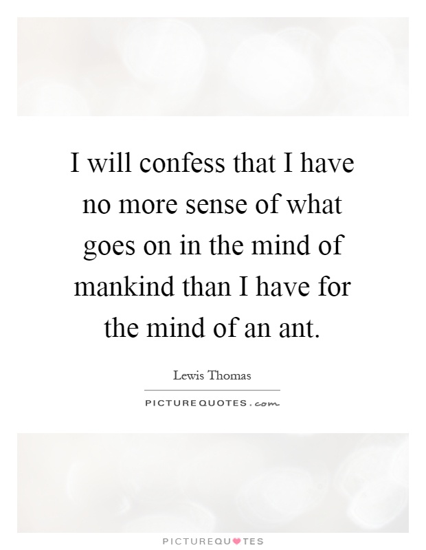I will confess that I have no more sense of what goes on in the mind of mankind than I have for the mind of an ant Picture Quote #1