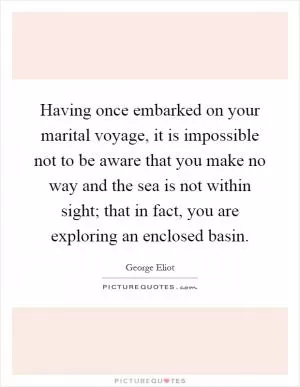 Having once embarked on your marital voyage, it is impossible not to be aware that you make no way and the sea is not within sight; that in fact, you are exploring an enclosed basin Picture Quote #1
