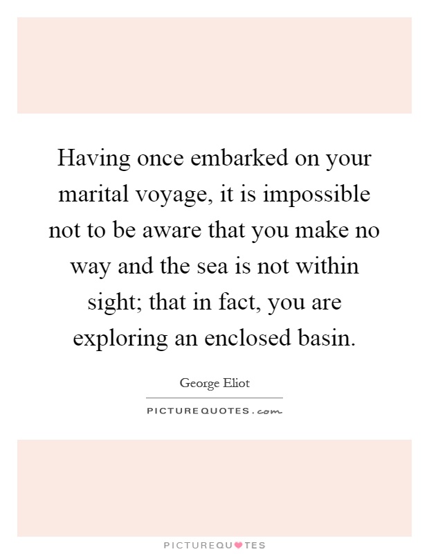 Having once embarked on your marital voyage, it is impossible not to be aware that you make no way and the sea is not within sight; that in fact, you are exploring an enclosed basin Picture Quote #1