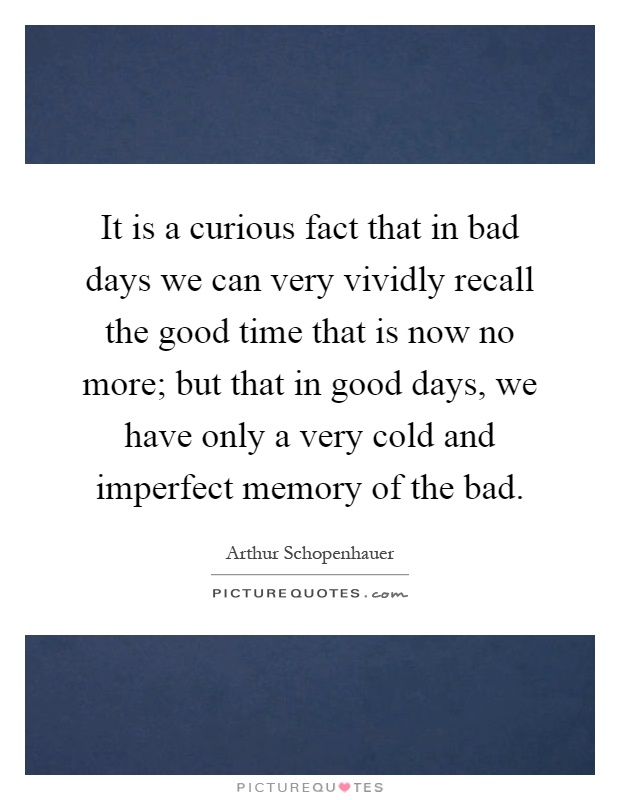 It is a curious fact that in bad days we can very vividly recall the good time that is now no more; but that in good days, we have only a very cold and imperfect memory of the bad Picture Quote #1