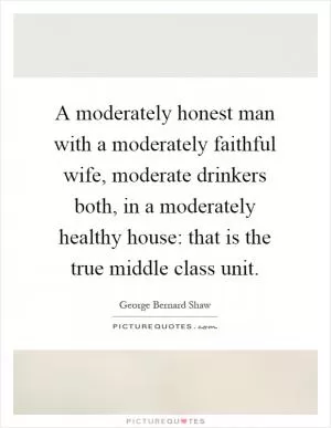 A moderately honest man with a moderately faithful wife, moderate drinkers both, in a moderately healthy house: that is the true middle class unit Picture Quote #1