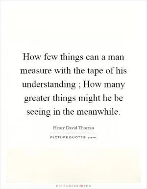 How few things can a man measure with the tape of his understanding ; How many greater things might he be seeing in the meanwhile Picture Quote #1