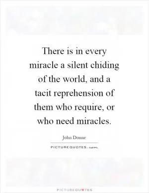There is in every miracle a silent chiding of the world, and a tacit reprehension of them who require, or who need miracles Picture Quote #1