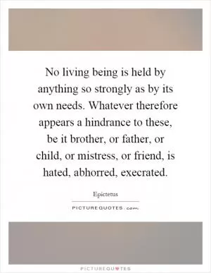 No living being is held by anything so strongly as by its own needs. Whatever therefore appears a hindrance to these, be it brother, or father, or child, or mistress, or friend, is hated, abhorred, execrated Picture Quote #1