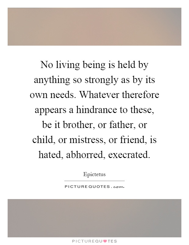 No living being is held by anything so strongly as by its own needs. Whatever therefore appears a hindrance to these, be it brother, or father, or child, or mistress, or friend, is hated, abhorred, execrated Picture Quote #1