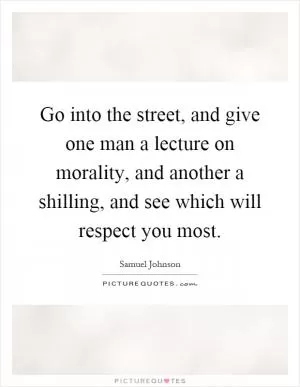 Go into the street, and give one man a lecture on morality, and another a shilling, and see which will respect you most Picture Quote #1