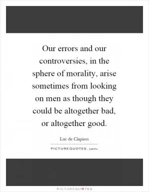 Our errors and our controversies, in the sphere of morality, arise sometimes from looking on men as though they could be altogether bad, or altogether good Picture Quote #1