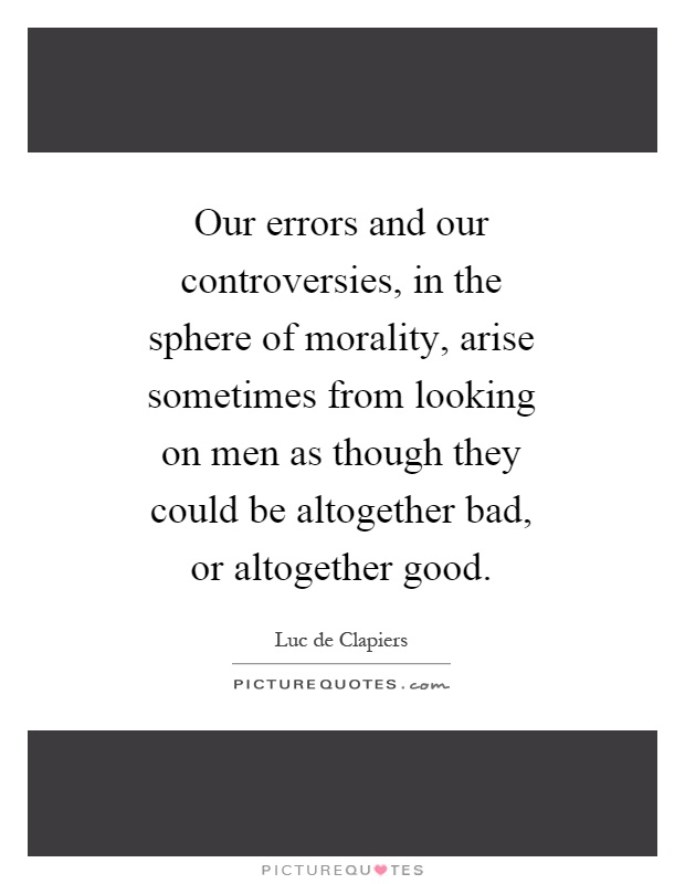 Our errors and our controversies, in the sphere of morality, arise sometimes from looking on men as though they could be altogether bad, or altogether good Picture Quote #1