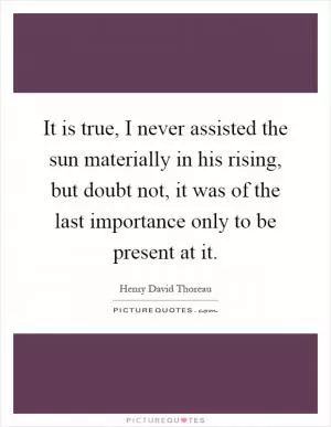 It is true, I never assisted the sun materially in his rising, but doubt not, it was of the last importance only to be present at it Picture Quote #1