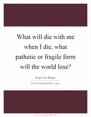 What will die with me when I die, what pathetic or fragile form will the world lose? Picture Quote #1