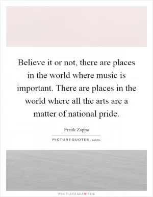 Believe it or not, there are places in the world where music is important. There are places in the world where all the arts are a matter of national pride Picture Quote #1