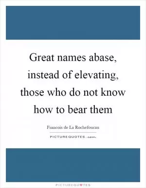 Great names abase, instead of elevating, those who do not know how to bear them Picture Quote #1