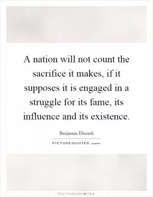 A nation will not count the sacrifice it makes, if it supposes it is engaged in a struggle for its fame, its influence and its existence Picture Quote #1