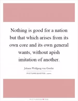 Nothing is good for a nation but that which arises from its own core and its own general wants, without apish imitation of another Picture Quote #1