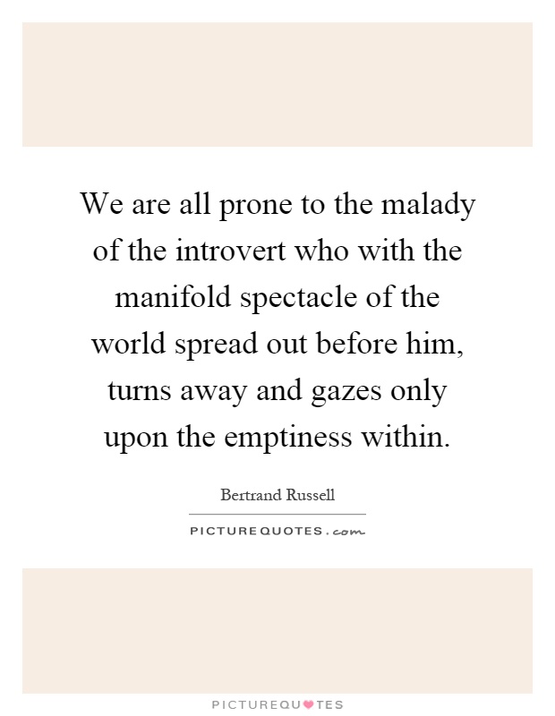 We are all prone to the malady of the introvert who with the manifold spectacle of the world spread out before him, turns away and gazes only upon the emptiness within Picture Quote #1