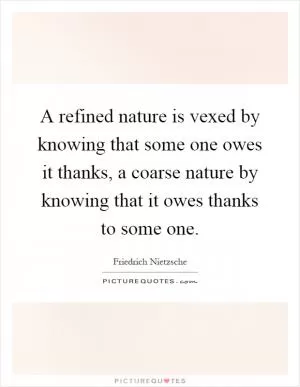 A refined nature is vexed by knowing that some one owes it thanks, a coarse nature by knowing that it owes thanks to some one Picture Quote #1