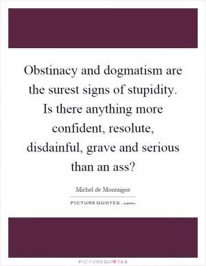 Obstinacy and dogmatism are the surest signs of stupidity. Is there anything more confident, resolute, disdainful, grave and serious than an ass? Picture Quote #1