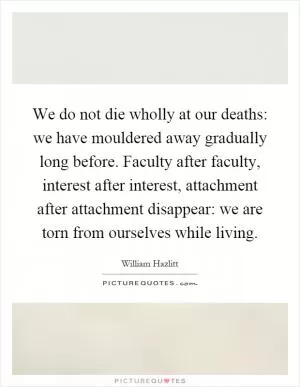 We do not die wholly at our deaths: we have mouldered away gradually long before. Faculty after faculty, interest after interest, attachment after attachment disappear: we are torn from ourselves while living Picture Quote #1
