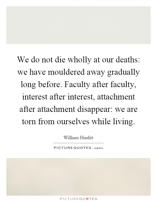 We do not die wholly at our deaths: we have mouldered away gradually long before. Faculty after faculty, interest after interest, attachment after attachment disappear: we are torn from ourselves while living Picture Quote #1