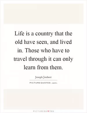 Life is a country that the old have seen, and lived in. Those who have to travel through it can only learn from them Picture Quote #1