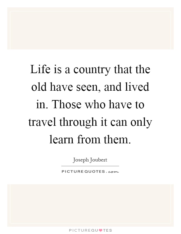 Life is a country that the old have seen, and lived in. Those who have to travel through it can only learn from them Picture Quote #1