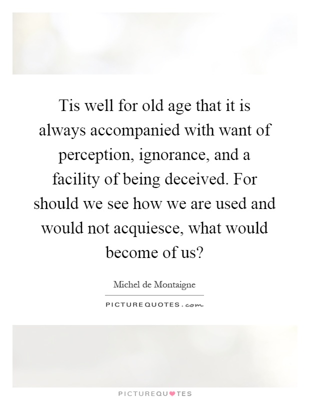 Tis well for old age that it is always accompanied with want of perception, ignorance, and a facility of being deceived. For should we see how we are used and would not acquiesce, what would become of us? Picture Quote #1