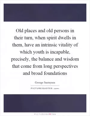 Old places and old persons in their turn, when spirit dwells in them, have an intrinsic vitality of which youth is incapable, precisely, the balance and wisdom that come from long perspectives and broad foundations Picture Quote #1