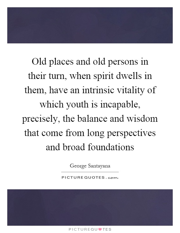 Old places and old persons in their turn, when spirit dwells in them, have an intrinsic vitality of which youth is incapable, precisely, the balance and wisdom that come from long perspectives and broad foundations Picture Quote #1