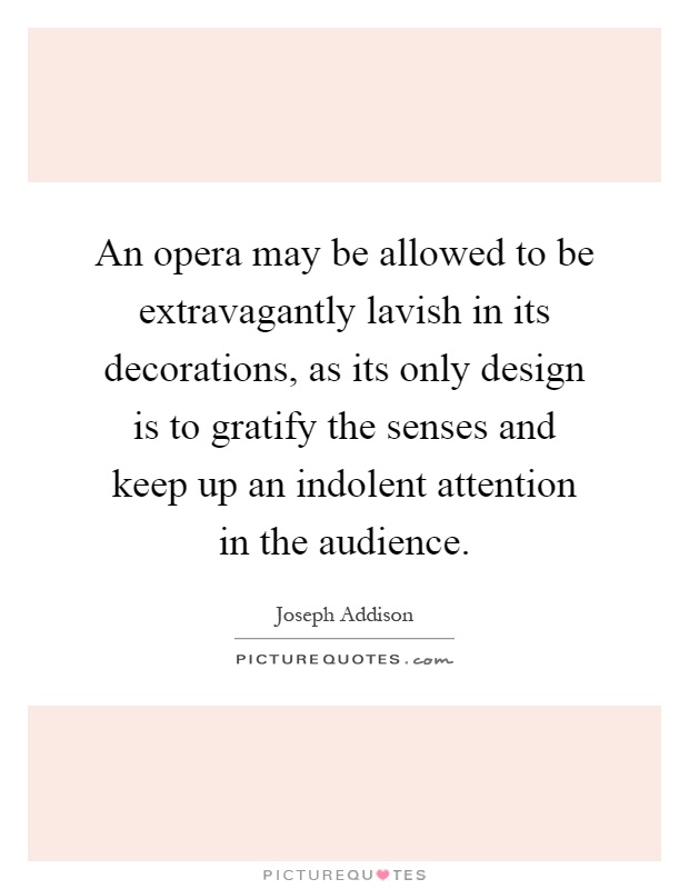 An opera may be allowed to be extravagantly lavish in its decorations, as its only design is to gratify the senses and keep up an indolent attention in the audience Picture Quote #1