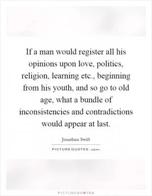 If a man would register all his opinions upon love, politics, religion, learning etc., beginning from his youth, and so go to old age, what a bundle of inconsistencies and contradictions would appear at last Picture Quote #1