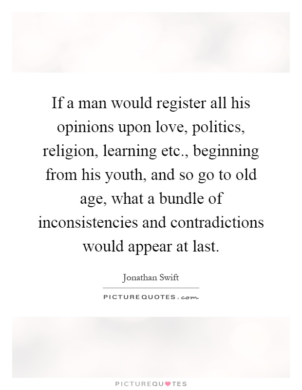 If a man would register all his opinions upon love, politics, religion, learning etc., beginning from his youth, and so go to old age, what a bundle of inconsistencies and contradictions would appear at last Picture Quote #1