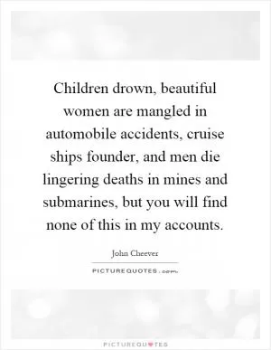 Children drown, beautiful women are mangled in automobile accidents, cruise ships founder, and men die lingering deaths in mines and submarines, but you will find none of this in my accounts Picture Quote #1