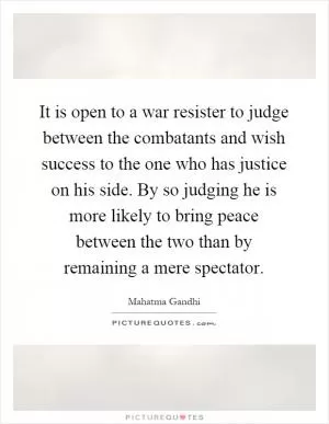 It is open to a war resister to judge between the combatants and wish success to the one who has justice on his side. By so judging he is more likely to bring peace between the two than by remaining a mere spectator Picture Quote #1