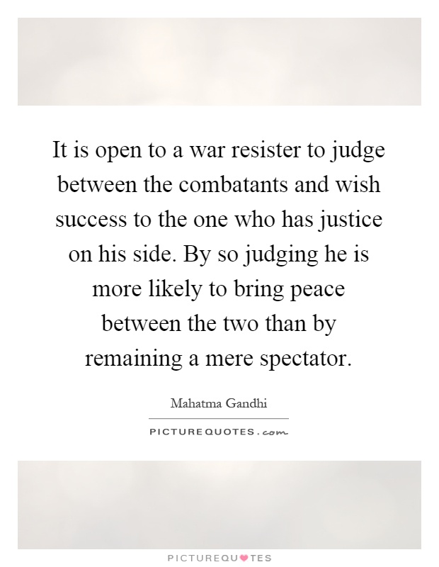It is open to a war resister to judge between the combatants and wish success to the one who has justice on his side. By so judging he is more likely to bring peace between the two than by remaining a mere spectator Picture Quote #1