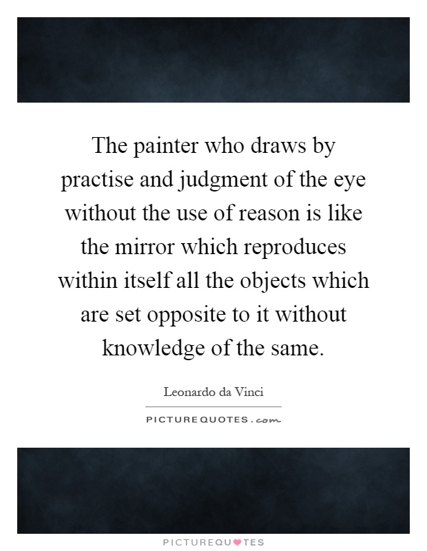 The painter who draws by practise and judgment of the eye without the use of reason is like the mirror which reproduces within itself all the objects which are set opposite to it without knowledge of the same Picture Quote #1