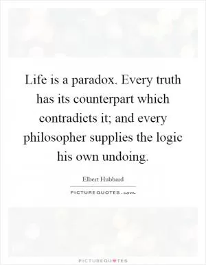 Life is a paradox. Every truth has its counterpart which contradicts it; and every philosopher supplies the logic his own undoing Picture Quote #1
