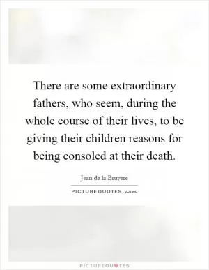 There are some extraordinary fathers, who seem, during the whole course of their lives, to be giving their children reasons for being consoled at their death Picture Quote #1