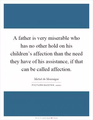 A father is very miserable who has no other hold on his children’s affection than the need they have of his assistance, if that can be called affection Picture Quote #1