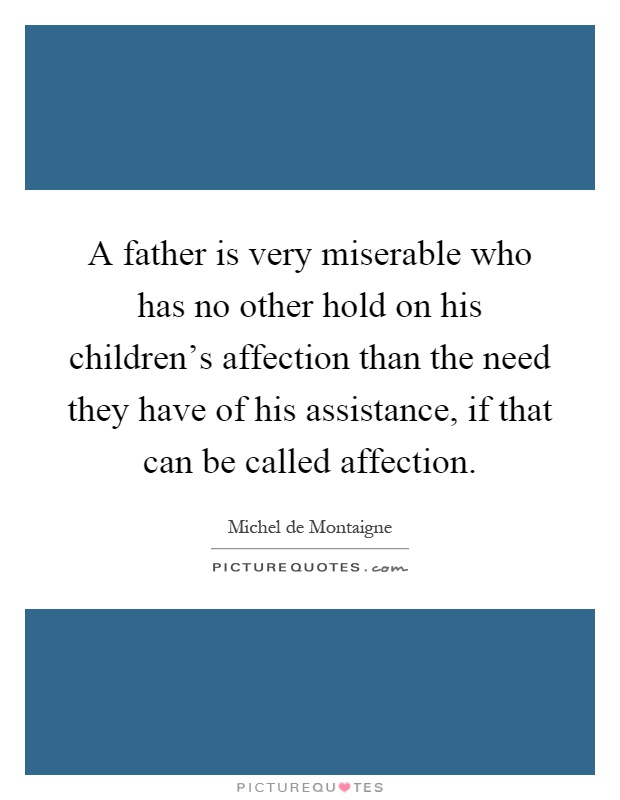 A father is very miserable who has no other hold on his children's affection than the need they have of his assistance, if that can be called affection Picture Quote #1