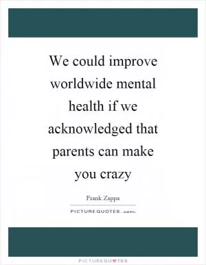 We could improve worldwide mental health if we acknowledged that parents can make you crazy Picture Quote #1