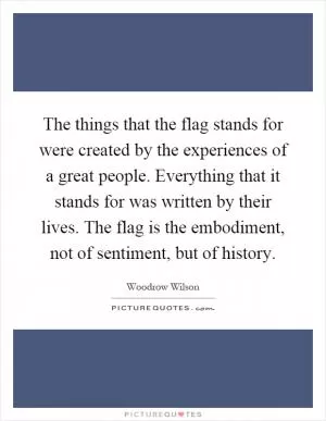 The things that the flag stands for were created by the experiences of a great people. Everything that it stands for was written by their lives. The flag is the embodiment, not of sentiment, but of history Picture Quote #1