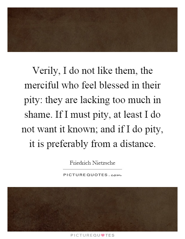 Verily, I do not like them, the merciful who feel blessed in their pity: they are lacking too much in shame. If I must pity, at least I do not want it known; and if I do pity, it is preferably from a distance Picture Quote #1